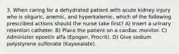 3. When caring for a dehydrated patient with acute kidney injury who is oliguric, anemic, and hyperkalemic, which of the following prescribed actions should the nurse take first? A) Insert a urinary retention catheter. B) Place the patient on a cardiac monitor. C) Administer epoetin alfa (Epogen, Procrit). D) Give sodium polystyrene sulfonate (Kayexalate).