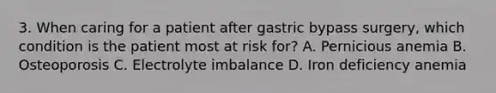 3. When caring for a patient after gastric bypass surgery, which condition is the patient most at risk for? A. Pernicious anemia B. Osteoporosis C. Electrolyte imbalance D. Iron deficiency anemia