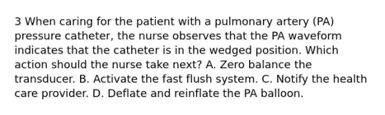 3 When caring for the patient with a pulmonary artery (PA) pressure catheter, the nurse observes that the PA waveform indicates that the catheter is in the wedged position. Which action should the nurse take next? A. Zero balance the transducer. B. Activate the fast flush system. C. Notify the health care provider. D. Deflate and reinflate the PA balloon.