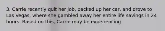 3. Carrie recently quit her job, packed up her car, and drove to Las Vegas, where she gambled away her entire life savings in 24 hours. Based on this, Carrie may be experiencing