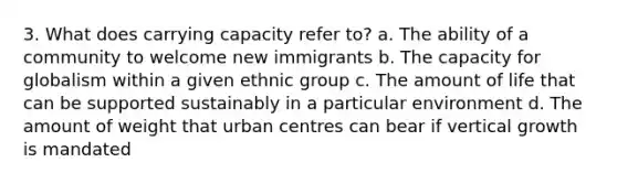 3. What does carrying capacity refer to? a. The ability of a community to welcome new immigrants b. The capacity for globalism within a given ethnic group c. The amount of life that can be supported sustainably in a particular environment d. The amount of weight that urban centres can bear if vertical growth is mandated