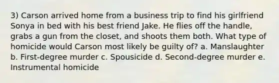 3) Carson arrived home from a business trip to find his girlfriend Sonya in bed with his best friend Jake. He flies off the handle, grabs a gun from the closet, and shoots them both. What type of homicide would Carson most likely be guilty of? a. Manslaughter b. First-degree murder c. Spousicide d. Second-degree murder e. Instrumental homicide