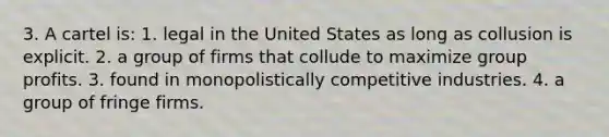 3. A cartel is: 1. legal in the United States as long as collusion is explicit. 2. a group of firms that collude to maximize group profits. 3. found in monopolistically competitive industries. 4. a group of fringe firms.