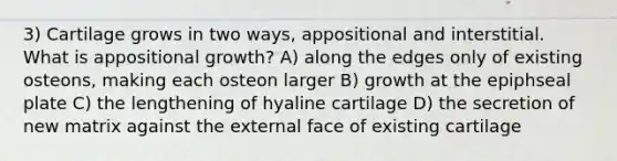 3) Cartilage grows in two ways, appositional and interstitial. What is appositional growth? A) along the edges only of existing osteons, making each osteon larger B) growth at the epiphseal plate C) the lengthening of hyaline cartilage D) the secretion of new matrix against the external face of existing cartilage