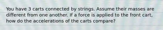 You have 3 carts connected by strings. Assume their masses are different from one another. If a force is applied to the front cart, how do the accelerations of the carts compare?