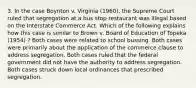 3. In the case Boynton v. Virginia (1960), the Supreme Court ruled that segregation at a bus stop restaurant was illegal based on the Interstate Commerce Act. Which of the following explains how this case is similar to Brown v. Board of Education of Topeka (1954) ? Both cases were related to school bussing. Both cases were primarily about the application of the commerce clause to address segregation. Both cases ruled that the federal government did not have the authority to address segregation. Both cases struck down local ordinances that prescribed segregation.