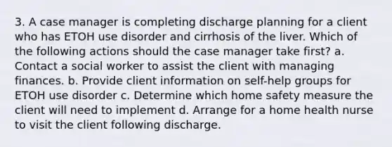 3. A case manager is completing discharge planning for a client who has ETOH use disorder and cirrhosis of the liver. Which of the following actions should the case manager take first? a. Contact a social worker to assist the client with managing finances. b. Provide client information on self-help groups for ETOH use disorder c. Determine which home safety measure the client will need to implement d. Arrange for a home health nurse to visit the client following discharge.