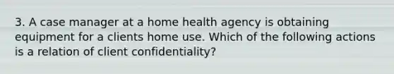 3. A case manager at a home health agency is obtaining equipment for a clients home use. Which of the following actions is a relation of client confidentiality?