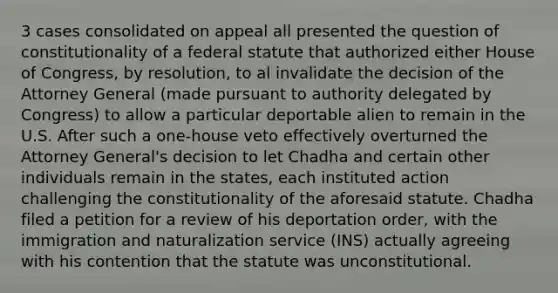 3 cases consolidated on appeal all presented the question of constitutionality of a federal statute that authorized either House of Congress, by resolution, to al invalidate the decision of the Attorney General (made pursuant to authority delegated by Congress) to allow a particular deportable alien to remain in the U.S. After such a one-house veto effectively overturned the Attorney General's decision to let Chadha and certain other individuals remain in the states, each instituted action challenging the constitutionality of the aforesaid statute. Chadha filed a petition for a review of his deportation order, with the immigration and naturalization service (INS) actually agreeing with his contention that the statute was unconstitutional.