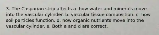 3. The Casparian strip affects a. how water and minerals move into the vascular cylinder. b. vascular tissue composition. c. how soil particles function. d. how organic nutrients move into the vascular cylinder. e. Both a and d are correct.