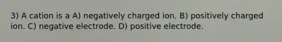 3) A cation is a A) negatively charged ion. B) positively charged ion. C) negative electrode. D) positive electrode.