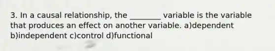 3. In a causal relationship, the ________ variable is the variable that produces an effect on another variable. a)dependent b)independent c)control d)functional