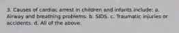 3. Causes of cardiac arrest in children and infants include: a. Airway and breathing problems. b. SIDS. c. Traumatic injuries or accidents. d. All of the above.