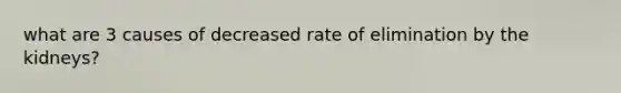 what are 3 causes of decreased rate of elimination by the kidneys?