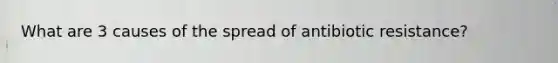 What are 3 causes of the spread of antibiotic resistance?