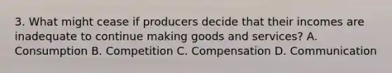 3. What might cease if producers decide that their incomes are inadequate to continue making goods and services? A. Consumption B. Competition C. Compensation D. Communication