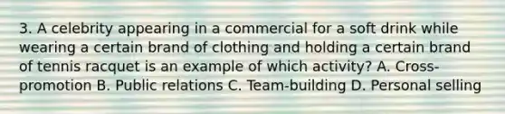 3. A celebrity appearing in a commercial for a soft drink while wearing a certain brand of clothing and holding a certain brand of tennis racquet is an example of which activity? A. Cross-promotion B. Public relations C. Team-building D. Personal selling