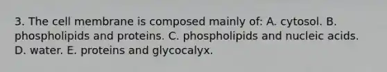 3. The cell membrane is composed mainly of: A. cytosol. B. phospholipids and proteins. C. phospholipids and nucleic acids. D. water. E. proteins and glycocalyx.