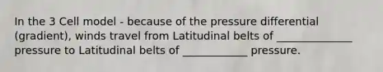 In the 3 Cell model - because of the pressure differential (gradient), winds travel from Latitudinal belts of ______________ pressure to Latitudinal belts of ____________ pressure.