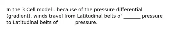 In the 3 Cell model - because of the pressure differential (gradient), winds travel from Latitudinal belts of _______ pressure to Latitudinal belts of ______ pressure.