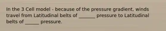 In the 3 Cell model - because of the pressure gradient, winds travel from Latitudinal belts of _______ pressure to Latitudinal belts of ______ pressure.