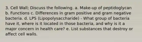 3. Cell Wall; Discuss the following. a. Make-up of peptidoglycan b. Functions c. Differences in gram positive and gram negative bacteria. d. LPS (Lipopolysaccharide) - What group of bacteria have it, where is it located in those bacteria, and why is it a major concern in health care? e. List substances that destroy or affect cell walls.