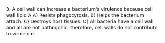 3. A cell wall can increase a bacterium's virulence because cell wall lipid A A) Resists phagocytosis. B) Helps the bacterium attach. C) Destroys host tissues. D) All bacteria have a cell wall and all are not pathogenic; therefore, cell walls do not contribute to virulence.