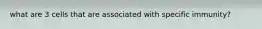 what are 3 cells that are associated with specific immunity?