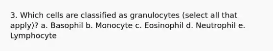 3. Which cells are classified as granulocytes (select all that apply)? a. Basophil b. Monocyte c. Eosinophil d. Neutrophil e. Lymphocyte