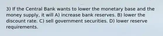 3) If the Central Bank wants to lower the monetary base and the money supply, it will A) increase bank reserves. B) lower the discount rate. C) sell government securities. D) lower reserve requirements.