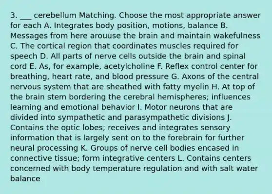 3. ___ cerebellum Matching. Choose the most appropriate answer for each A. Integrates body position, motions, balance B. Messages from here arouuse the brain and maintain wakefulness C. The cortical region that coordinates muscles required for speech D. All parts of nerve cells outside the brain and spinal cord E. As, for example, acetylcholine F. Reflex control center for breathing, heart rate, and blood pressure G. Axons of the central nervous system that are sheathed with fatty myelin H. At top of the brain stem bordering the cerebral hemispheres; influences learning and emotional behavior I. Motor neurons that are divided into sympathetic and parasympathetic divisions J. Contains the optic lobes; receives and integrates sensory information that is largely sent on to the forebrain for further neural processing K. Groups of nerve cell bodies encased in connective tissue; form integrative centers L. Contains centers concerned with body temperature regulation and with salt water balance