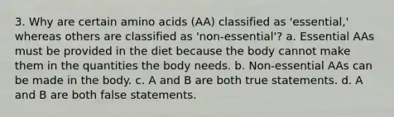 3. Why are certain amino acids (AA) classified as 'essential,' whereas others are classified as 'non-essential'? a. Essential AAs must be provided in the diet because the body cannot make them in the quantities the body needs. b. Non-essential AAs can be made in the body. c. A and B are both true statements. d. A and B are both false statements.