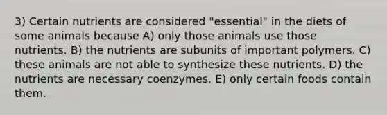 3) Certain nutrients are considered "essential" in the diets of some animals because A) only those animals use those nutrients. B) the nutrients are subunits of important polymers. C) these animals are not able to synthesize these nutrients. D) the nutrients are necessary coenzymes. E) only certain foods contain them.