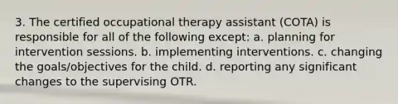 3. The certified occupational therapy assistant (COTA) is responsible for all of the following except: a. planning for intervention sessions. b. implementing interventions. c. changing the goals/objectives for the child. d. reporting any significant changes to the supervising OTR.