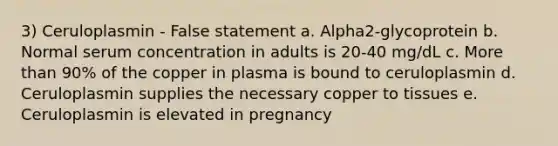 3) Ceruloplasmin - False statement a. Alpha2-glycoprotein b. Normal serum concentration in adults is 20-40 mg/dL c. More than 90% of the copper in plasma is bound to ceruloplasmin d. Ceruloplasmin supplies the necessary copper to tissues e. Ceruloplasmin is elevated in pregnancy