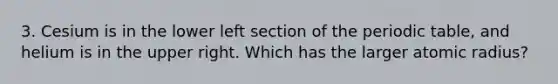 3. Cesium is in the lower left section of the periodic table, and helium is in the upper right. Which has the larger atomic radius?