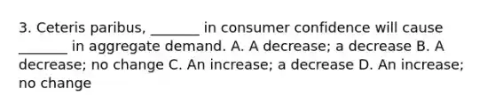 3. Ceteris paribus, _______ in consumer confidence will cause _______ in aggregate demand. A. A decrease; a decrease B. A decrease; no change C. An increase; a decrease D. An increase; no change