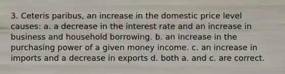 3. Ceteris paribus, an increase in the domestic price level causes: a. a decrease in the interest rate and an increase in business and household borrowing. b. an increase in the purchasing power of a given money income. c. an increase in imports and a decrease in exports d. both a. and c. are correct.