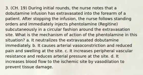 3. (CH. 19) During initial rounds, the nurse notes that a dobutamine infusion has extravasated into the forearm of a patient. After stopping the infusion, the nurse follows standing orders and immediately injects phentolamine (Regitine) subcutaneously in a circular fashion around the extravasation site. What is the mechanism of action of the phentolamine in this situation? a. It neutralizes the extravasated dobutamine immediately. b. It causes arterial vasoconstriction and reduced pain and swelling at the site. c. It increases peripheral vascular resistance and reduces arterial pressure at the site. d. It increases blood flow to the ischemic site by vasodilation to prevent tissue damage.