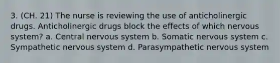 3. (CH. 21) The nurse is reviewing the use of anticholinergic drugs. Anticholinergic drugs block the effects of which nervous system? a. Central nervous system b. Somatic nervous system c. Sympathetic nervous system d. Parasympathetic nervous system