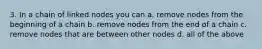 3. In a chain of linked nodes you can a. remove nodes from the beginning of a chain b. remove nodes from the end of a chain c. remove nodes that are between other nodes d. all of the above