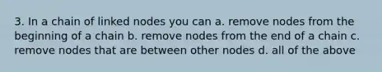 3. In a chain of linked nodes you can a. remove nodes from the beginning of a chain b. remove nodes from the end of a chain c. remove nodes that are between other nodes d. all of the above