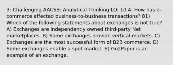 3: Challenging AACSB: Analytical Thinking LO: 10.4: How has e-commerce affected business-to-business transactions? 81) Which of the following statements about exchanges is not true? A) Exchanges are independently owned third-party Net marketplaces. B) Some exchanges provide vertical markets. C) Exchanges are the most successful form of B2B commerce. D) Some exchanges enable a spot market. E) Go2Paper is an example of an exchange.