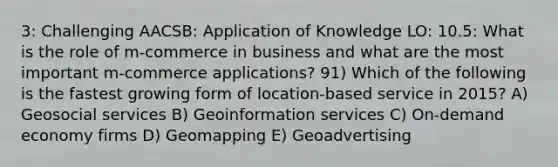 3: Challenging AACSB: Application of Knowledge LO: 10.5: What is the role of m-commerce in business and what are the most important m-commerce applications? 91) Which of the following is the fastest growing form of location-based service in 2015? A) Geosocial services B) Geoinformation services C) On-demand economy firms D) Geomapping E) Geoadvertising