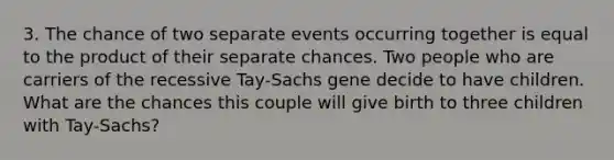 3. The chance of two separate events occurring together is equal to the product of their separate chances. Two people who are carriers of the recessive Tay-Sachs gene decide to have children. What are the chances this couple will give birth to three children with Tay-Sachs?