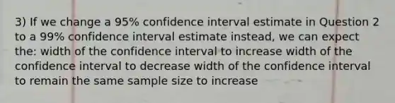 3) If we change a 95% confidence interval estimate in Question 2 to a 99% confidence interval estimate instead, we can expect the: width of the confidence interval to increase width of the confidence interval to decrease width of the confidence interval to remain the same sample size to increase