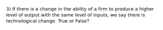 3) If there is a change in the ability of a firm to produce a higher level of output with the same level of inputs, we say there is technological change. True or False?