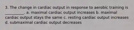 3. The change in cardiac output in response to aerobic training is __________. a. maximal cardiac output increases b. maximal cardiac output stays the same c. resting cardiac output increases d. submaximal cardiac output decreases