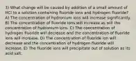 3) What change will be caused by addition of a small amount of HCl to a solution containing fluoride ions and hydrogen fluoride? A) The concentration of hydronium ions will increase significantly. B) The concentration of fluoride ions will increase as will the concentration of hydronium ions. C) The concentration of hydrogen fluoride will decrease and the concentration of fluoride ions will increase. D) The concentration of fluoride ion will decrease and the concentration of hydrogen fluoride will increase. E) The fluoride ions will precipitate out of solution as its acid salt.