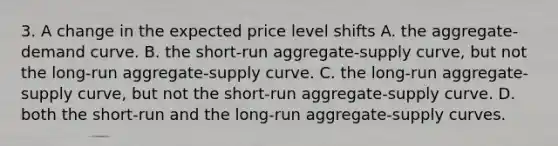 3. A change in the expected price level shifts A. the aggregate-demand curve. B. the short-run aggregate-supply curve, but not the long-run aggregate-supply curve. C. the long-run aggregate-supply curve, but not the short-run aggregate-supply curve. D. both the short-run and the long-run aggregate-supply curves.